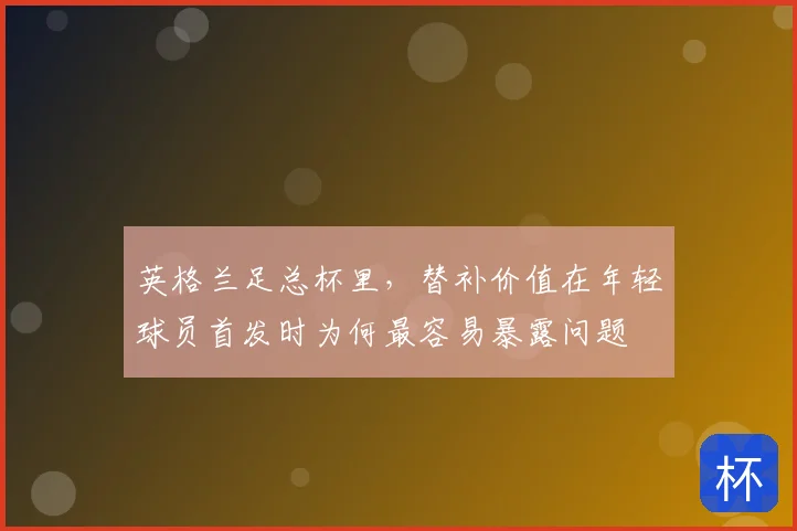 英格兰足总杯里,替补价值在年轻球员首发时为何最容易暴露问题