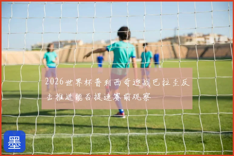 2026世界杯普利西奇迎战巴拉圭反击推进能否提速赛前观察