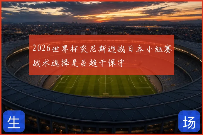 2026世界杯突尼斯迎战日本小组赛战术选择是否趋于保守