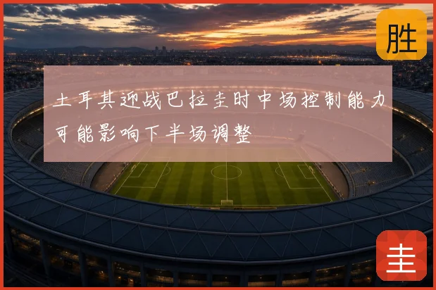 土耳其迎战巴拉圭时中场控制能力可能影响下半场调整